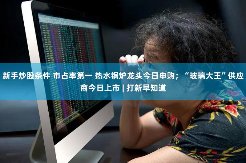 新手炒股条件 市占率第一 热水锅炉龙头今日申购；“玻璃大王”供应商今日上市 | 打新早知道