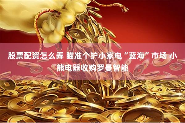 股票配资怎么弄 瞄准个护小家电“蓝海”市场 小熊电器收购罗曼智能