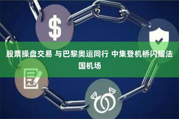 股票操盘交易 与巴黎奥运同行 中集登机桥闪耀法国机场