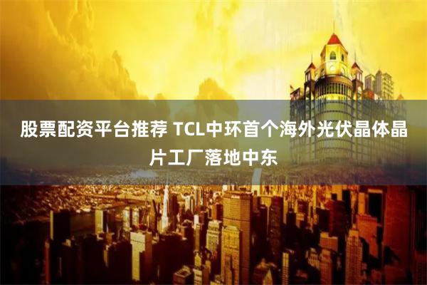股票配资平台推荐 TCL中环首个海外光伏晶体晶片工厂落地中东
