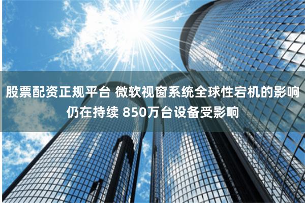 股票配资正规平台 微软视窗系统全球性宕机的影响仍在持续 850万台设备受影响