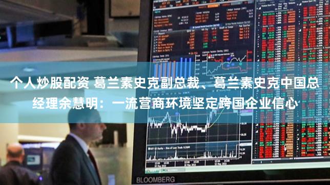 个人炒股配资 葛兰素史克副总裁、葛兰素史克中国总经理余慧明：一流营商环境坚定跨国企业信心