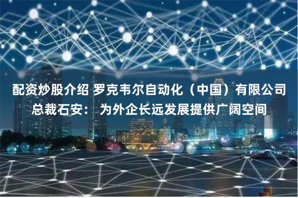 配资炒股介绍 罗克韦尔自动化（中国）有限公司总裁石安： 为外企长远发展提供广阔空间
