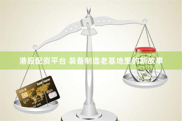 港股配资平台 装备制造老基地里的新故事