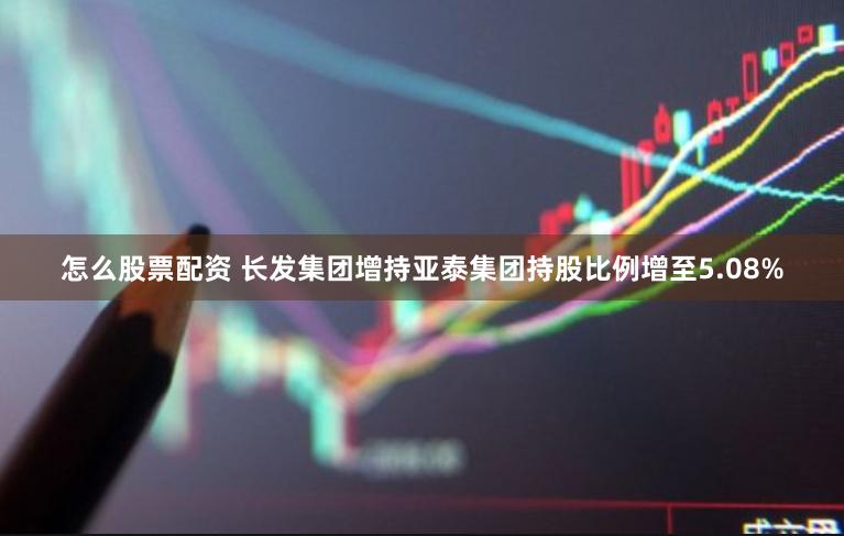 怎么股票配资 长发集团增持亚泰集团持股比例增至5.08%