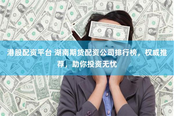 港股配资平台 湖南期货配资公司排行榜，权威推荐，助你投资无忧