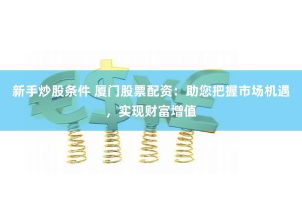 新手炒股条件 厦门股票配资：助您把握市场机遇，实现财富增值