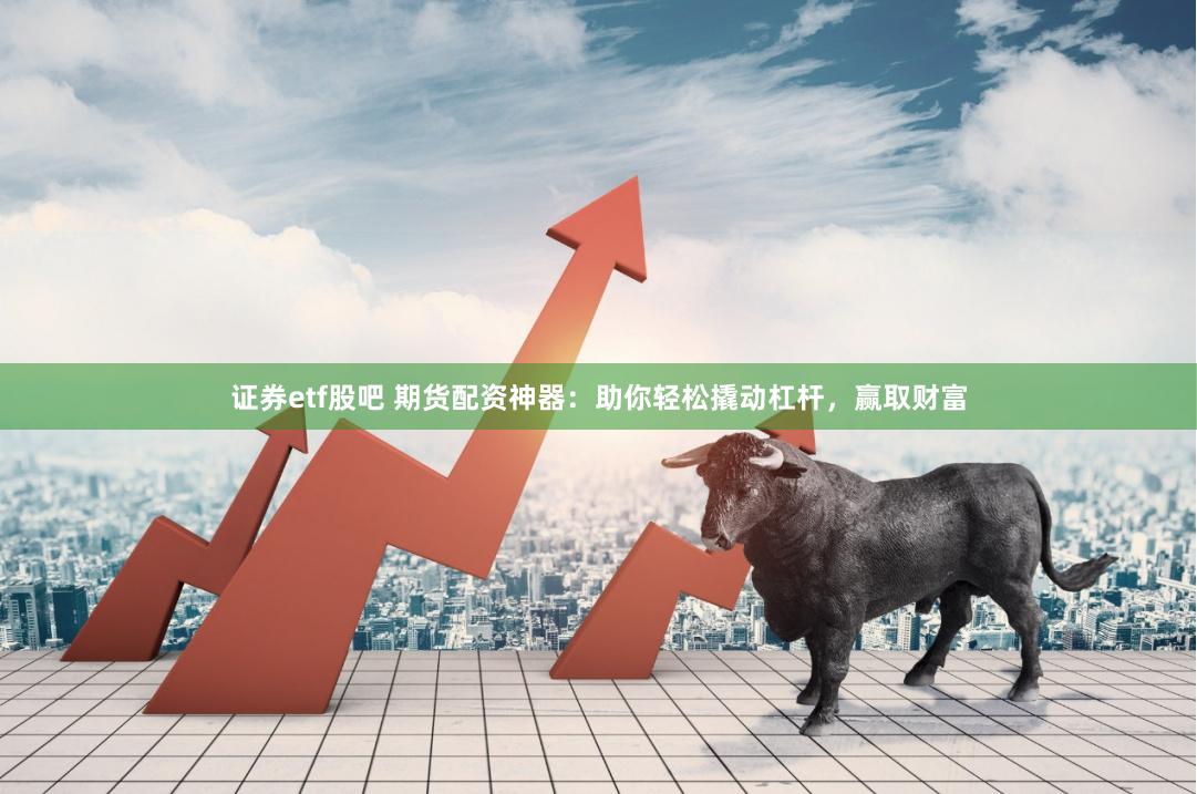 证券etf股吧 期货配资神器：助你轻松撬动杠杆，赢取财富