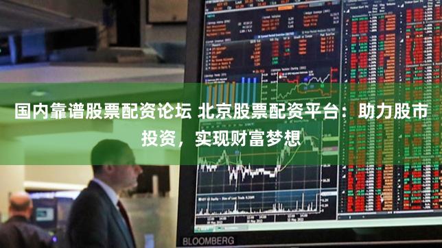 国内靠谱股票配资论坛 北京股票配资平台:助力股市投资,实现财富梦想