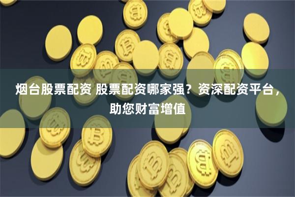烟台股票配资 股票配资哪家强?资深配资平台,助您财富增值