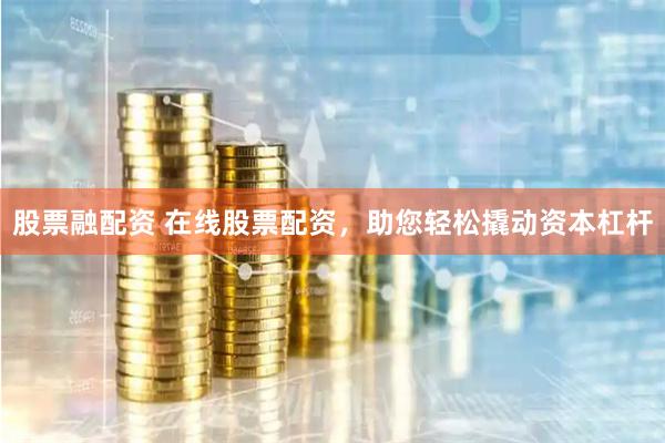 股票融配资 在线股票配资，助您轻松撬动资本杠杆