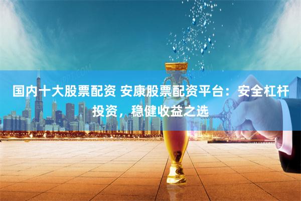 国内十大股票配资 安康股票配资平台:安全杠杆投资,稳健收益之选