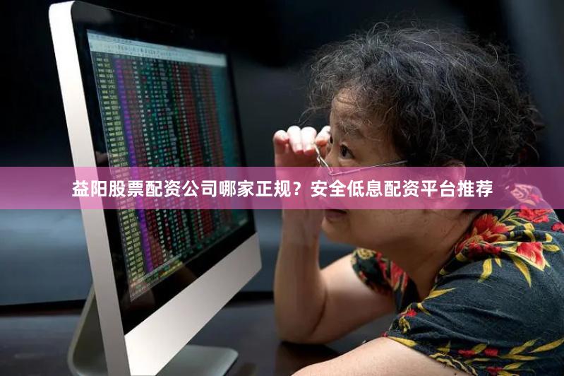 益阳股票配资公司哪家正规？安全低息配资平台推荐