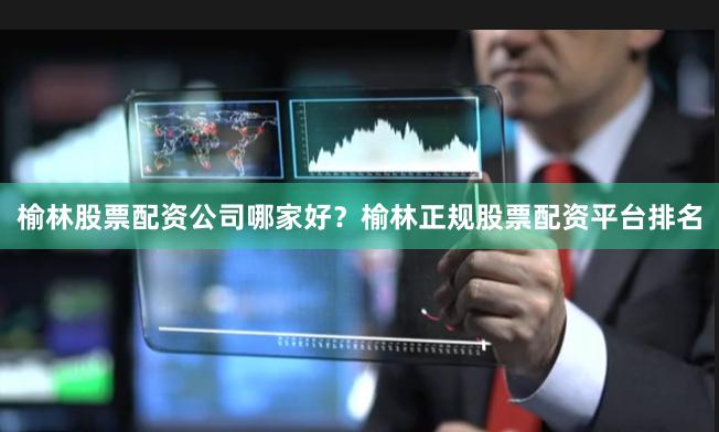 榆林股票配资公司哪家好？榆林正规股票配资平台排名
