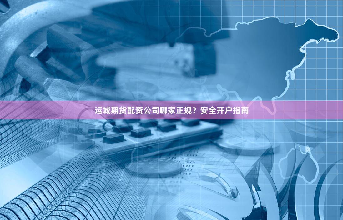 运城期货配资公司哪家正规？安全开户指南