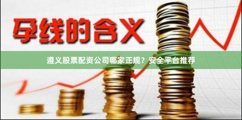 遵义股票配资公司哪家正规？安全平台推荐